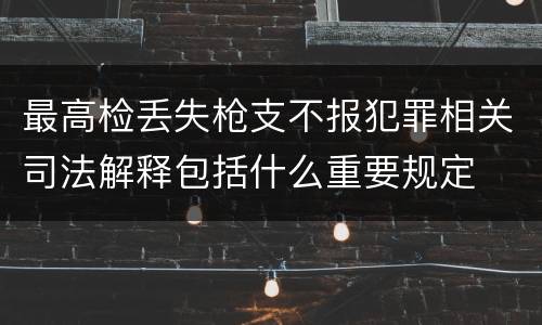 最高检丢失枪支不报犯罪相关司法解释包括什么重要规定