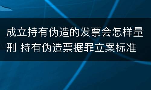 成立持有伪造的发票会怎样量刑 持有伪造票据罪立案标准