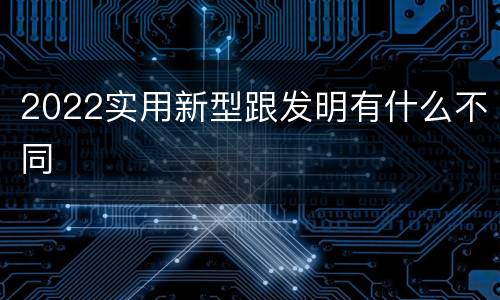 2022实用新型跟发明有什么不同