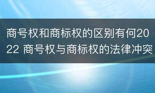 商号权和商标权的区别有何2022 商号权与商标权的法律冲突与解决