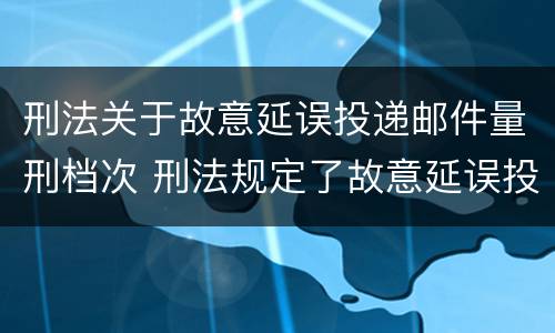 刑法关于故意延误投递邮件量刑档次 刑法规定了故意延误投递邮件罪