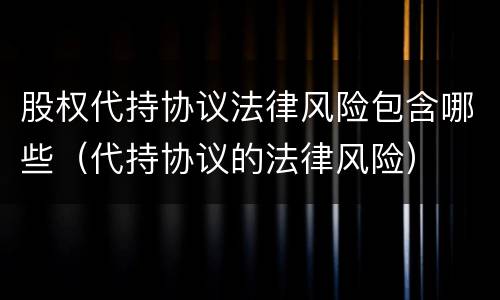 股权代持协议法律风险包含哪些（代持协议的法律风险）