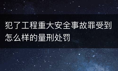 犯了工程重大安全事故罪受到怎么样的量刑处罚