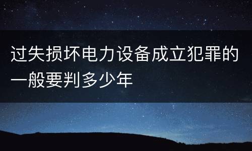 过失损坏电力设备成立犯罪的一般要判多少年