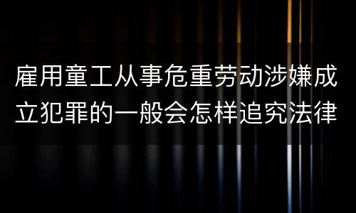 雇用童工从事危重劳动涉嫌成立犯罪的一般会怎样追究法律责任