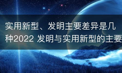 实用新型、发明主要差异是几种2022 发明与实用新型的主要区别