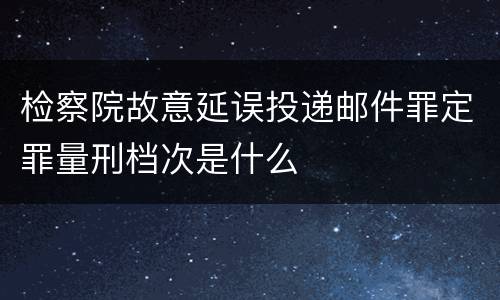 检察院故意延误投递邮件罪定罪量刑档次是什么