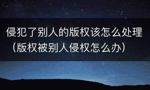 侵犯了别人的版权该怎么处理（版权被别人侵权怎么办）