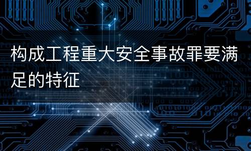 构成工程重大安全事故罪要满足的特征
