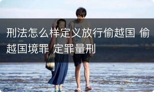 刑法怎么样定义放行偷越国 偷越国境罪 定罪量刑