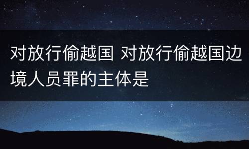 对放行偷越国 对放行偷越国边境人员罪的主体是