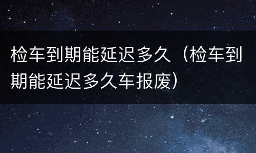 检车到期能延迟多久（检车到期能延迟多久车报废）