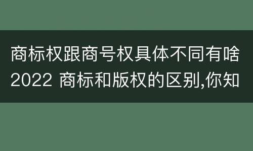 商标权跟商号权具体不同有啥2022 商标和版权的区别,你知道多少?