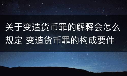 关于变造货币罪的解释会怎么规定 变造货币罪的构成要件