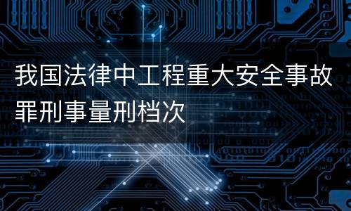 我国法律中工程重大安全事故罪刑事量刑档次