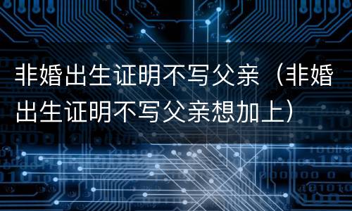 非婚出生证明不写父亲（非婚出生证明不写父亲想加上）