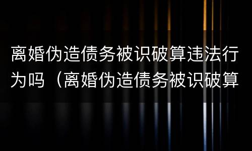 离婚伪造债务被识破算违法行为吗（离婚伪造债务被识破算违法行为吗判几年）