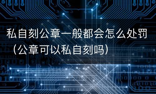 私自刻公章一般都会怎么处罚（公章可以私自刻吗）