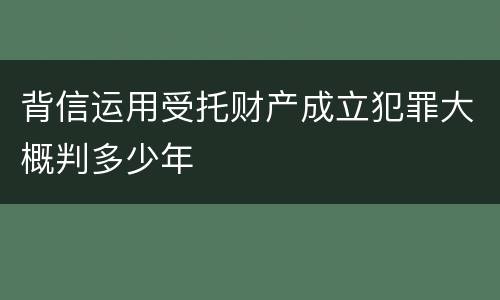 背信运用受托财产成立犯罪大概判多少年