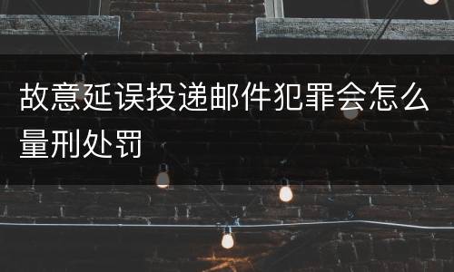 故意延误投递邮件犯罪会怎么量刑处罚