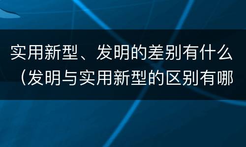 实用新型、发明的差别有什么（发明与实用新型的区别有哪些）