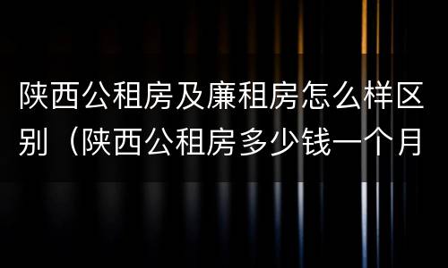 陕西公租房及廉租房怎么样区别（陕西公租房多少钱一个月）