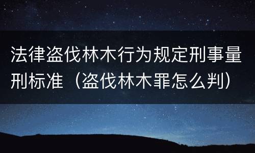 法律盗伐林木行为规定刑事量刑标准（盗伐林木罪怎么判）