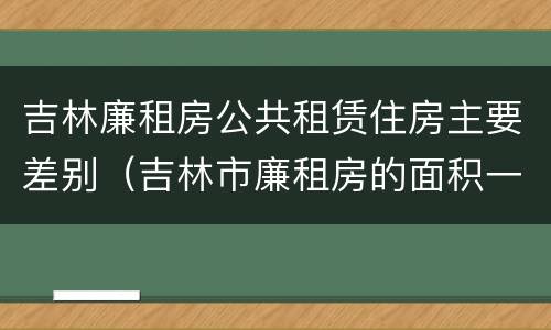 吉林廉租房公共租赁住房主要差别（吉林市廉租房的面积一般多大）
