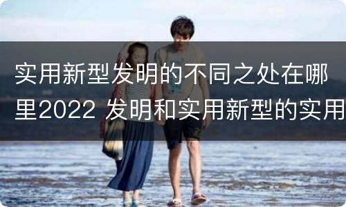 实用新型发明的不同之处在哪里2022 发明和实用新型的实用性
