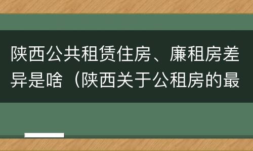 陕西公共租赁住房、廉租房差异是啥（陕西关于公租房的最新政策）