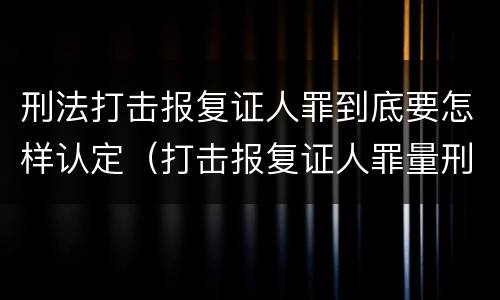 刑法打击报复证人罪到底要怎样认定（打击报复证人罪量刑）