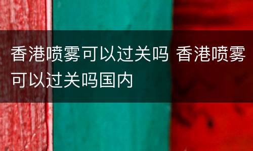 香港喷雾可以过关吗 香港喷雾可以过关吗国内