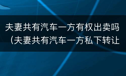 夫妻共有汽车一方有权出卖吗（夫妻共有汽车一方私下转让）