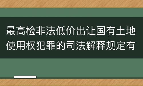 最高检非法低价出让国有土地使用权犯罪的司法解释规定有什么内容