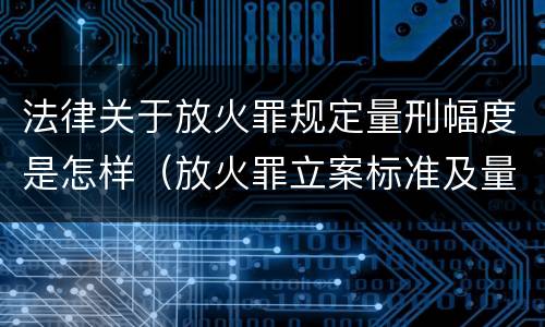 法律关于放火罪规定量刑幅度是怎样（放火罪立案标准及量刑）