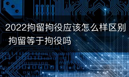 2022拘留拘役应该怎么样区别 拘留等于拘役吗