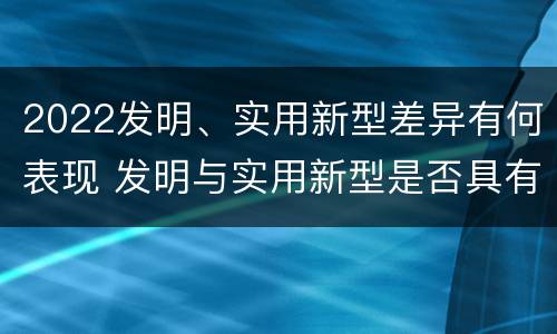 2022发明、实用新型差异有何表现 发明与实用新型是否具有实用性