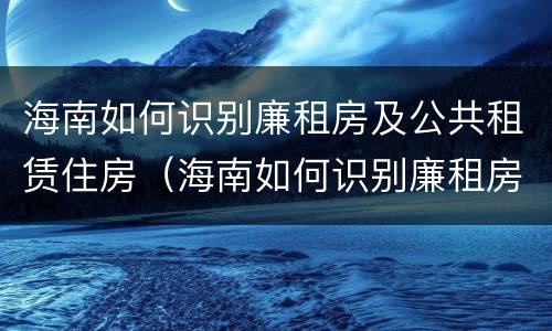 海南如何识别廉租房及公共租赁住房（海南如何识别廉租房及公共租赁住房信息）