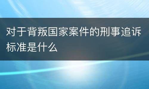 对于背叛国家案件的刑事追诉标准是什么