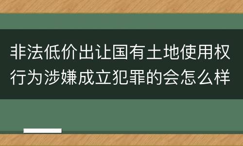 非法低价出让国有土地使用权行为涉嫌成立犯罪的会怎么样判