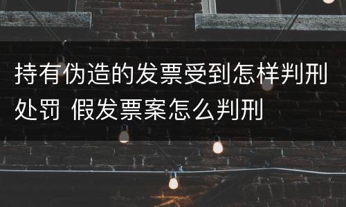 持有伪造的发票受到怎样判刑处罚 假发票案怎么判刑