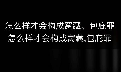 怎么样才会构成窝藏、包庇罪 怎么样才会构成窝藏,包庇罪呢