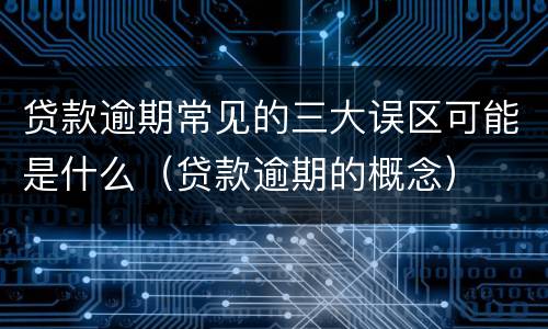 贷款逾期常见的三大误区可能是什么（贷款逾期的概念）