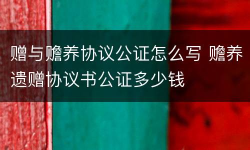 赠与赡养协议公证怎么写 赡养遗赠协议书公证多少钱