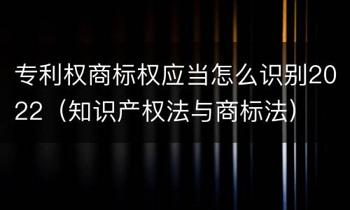 专利权商标权应当怎么识别2022（知识产权法与商标法）