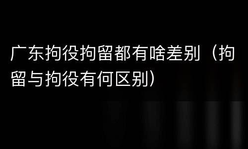 广东拘役拘留都有啥差别（拘留与拘役有何区别）