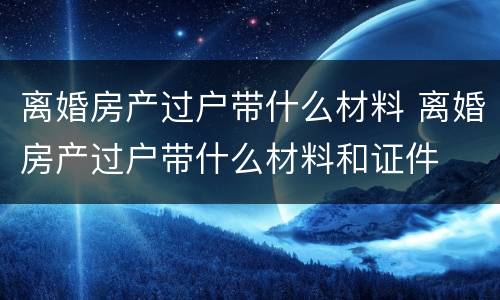 离婚房产过户带什么材料 离婚房产过户带什么材料和证件