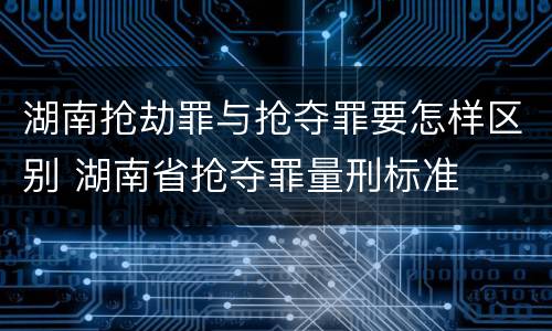 湖南抢劫罪与抢夺罪要怎样区别 湖南省抢夺罪量刑标准