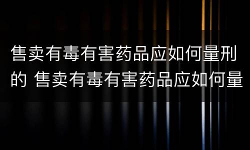 售卖有毒有害药品应如何量刑的 售卖有毒有害药品应如何量刑的呢