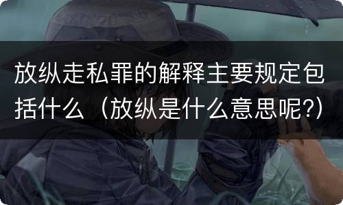 放纵走私罪的解释主要规定包括什么（放纵是什么意思呢?）